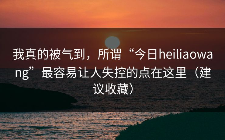 我真的被气到，所谓“今日heiliaowang”最容易让人失控的点在这里（建议收藏）