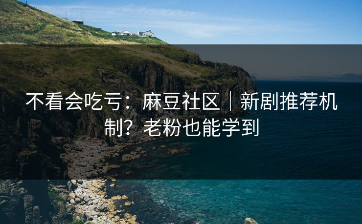 不看会吃亏：麻豆社区｜新剧推荐机制？老粉也能学到