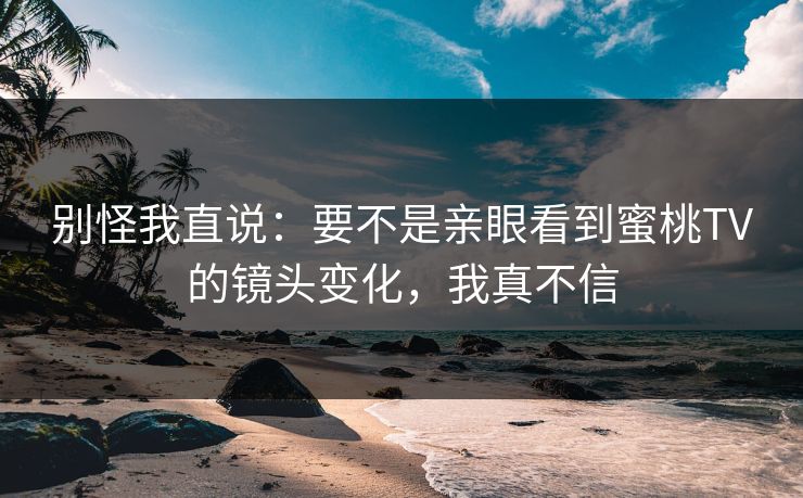 别怪我直说：要不是亲眼看到蜜桃TV的镜头变化，我真不信