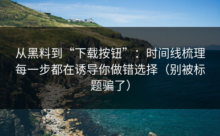 从黑料到“下载按钮”：时间线梳理每一步都在诱导你做错选择（别被标题骗了）