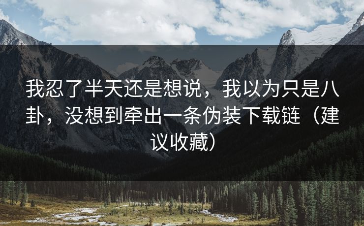 我忍了半天还是想说，我以为只是八卦，没想到牵出一条伪装下载链（建议收藏）