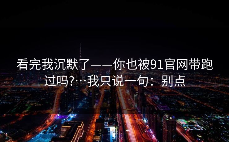 看完我沉默了——你也被91官网带跑过吗?…我只说一句：别点