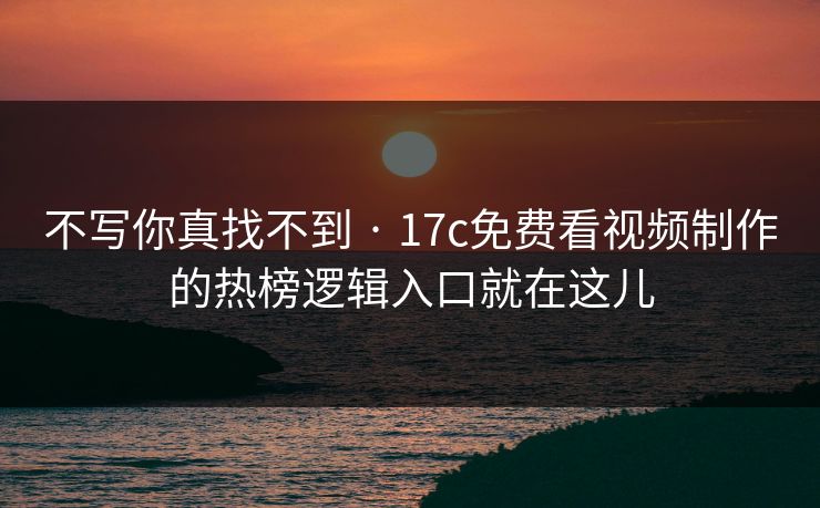 不写你真找不到 · 17c免费看视频制作的热榜逻辑入口就在这儿