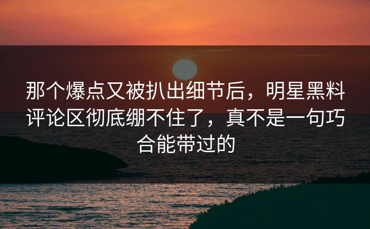 那个爆点又被扒出细节后,明星黑料评论区彻底绷不住了,真不是一句巧合能带过的 那个爆点又被扒出细节后,明星黑料评论区彻底绷不住了,真不是一句巧合能带过的
