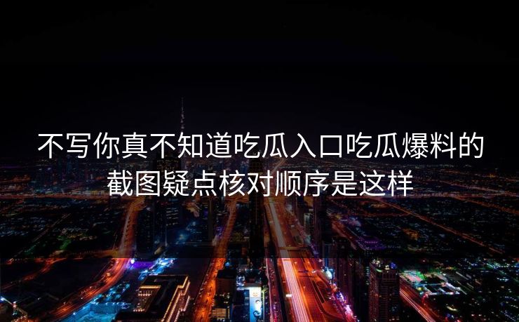 不写你真不知道吃瓜入口吃瓜爆料的截图疑点核对顺序是这样 不写你真不知道吃瓜入口吃瓜爆料的截图疑点核对顺序是这样