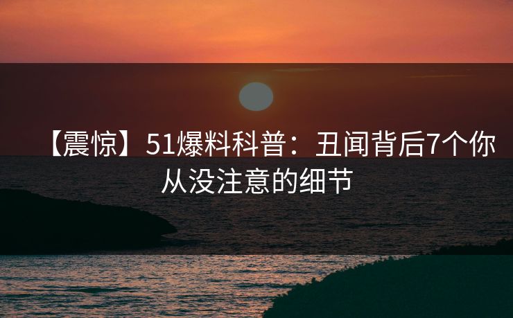 【震惊】51爆料科普：丑闻背后7个你从没注意的细节