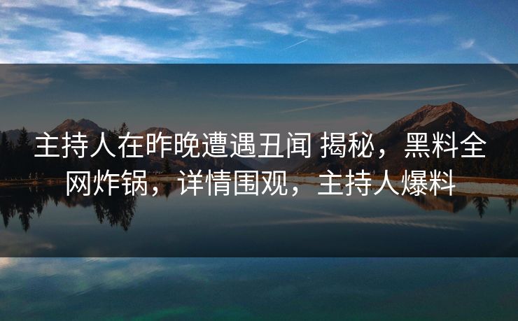 主持人在昨晚遭遇丑闻 揭秘，黑料全网炸锅，详情围观，主持人爆料