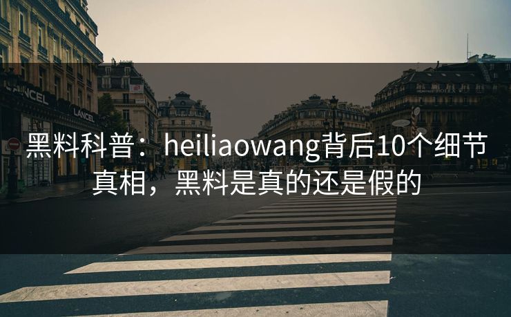 黑料科普：heiliaowang背后10个细节真相，黑料是真的还是假的