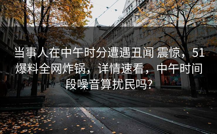当事人在中午时分遭遇丑闻 震惊，51爆料全网炸锅，详情速看，中午时间段噪音算扰民吗?