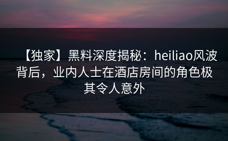 【独家】黑料深度揭秘：heiliao风波背后，业内人士在酒店房间的角色极其令人意外