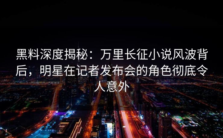 黑料深度揭秘:万里长征小说风波背后,明星在记者发布会的角色彻底令人意外 黑料深度揭秘:万里长征小说风波背后,明星在记者发布会的角色彻底令人意外