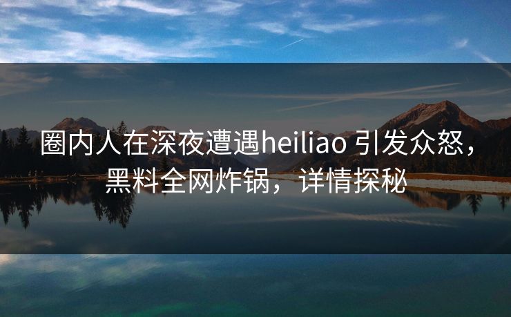 圈内人在深夜遭遇heiliao 引发众怒，黑料全网炸锅，详情探秘
