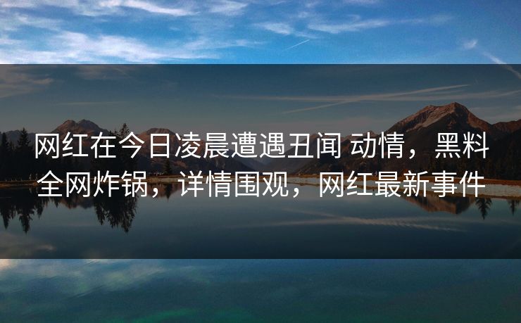 网红在今日凌晨遭遇丑闻 动情，黑料全网炸锅，详情围观，网红最新事件