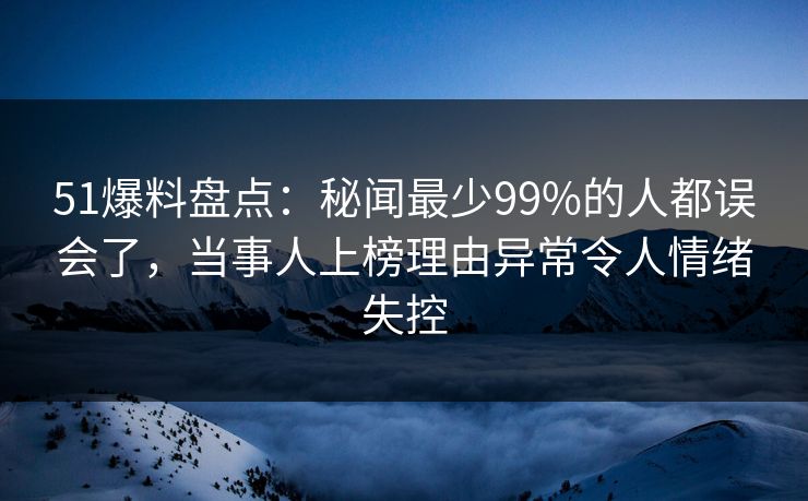51爆料盘点：秘闻最少99%的人都误会了，当事人上榜理由异常令人情绪失控