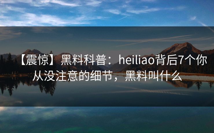 【震惊】黑料科普：heiliao背后7个你从没注意的细节，黑料叫什么