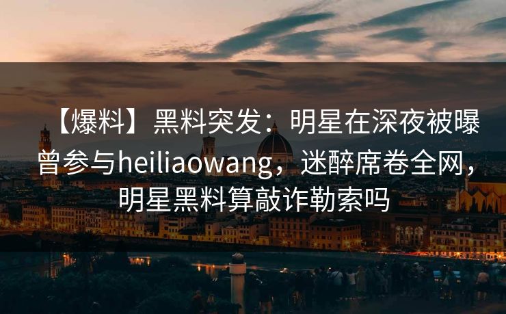 【爆料】黑料突发：明星在深夜被曝曾参与heiliaowang，迷醉席卷全网，明星黑料算敲诈勒索吗