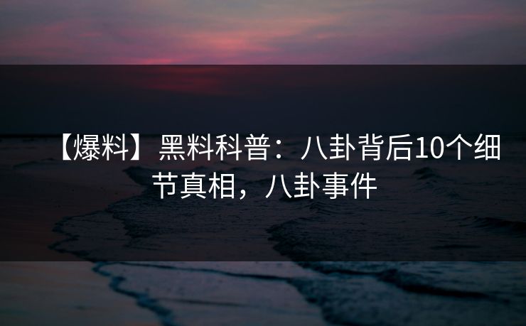 【爆料】黑料科普：八卦背后10个细节真相，八卦事件
