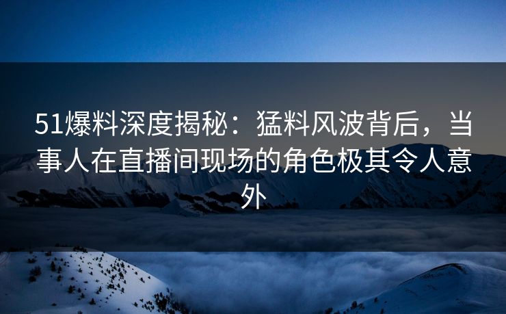 51爆料深度揭秘：猛料风波背后，当事人在直播间现场的角色极其令人意外