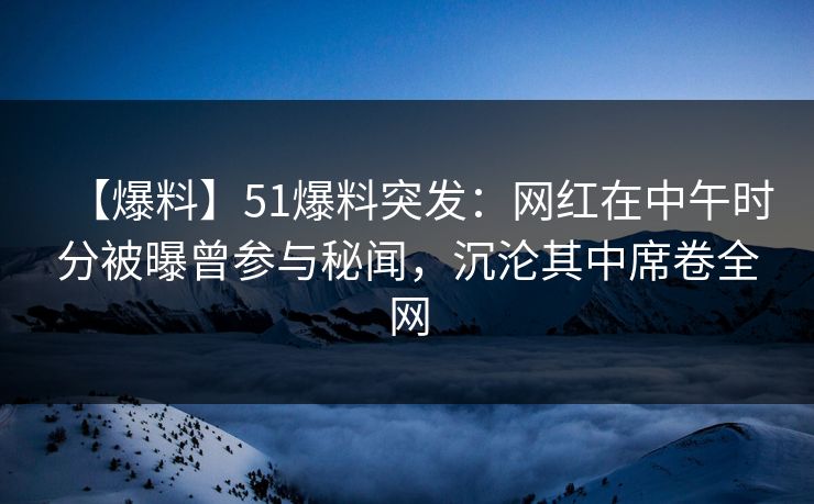 【爆料】51爆料突发：网红在中午时分被曝曾参与秘闻，沉沦其中席卷全网