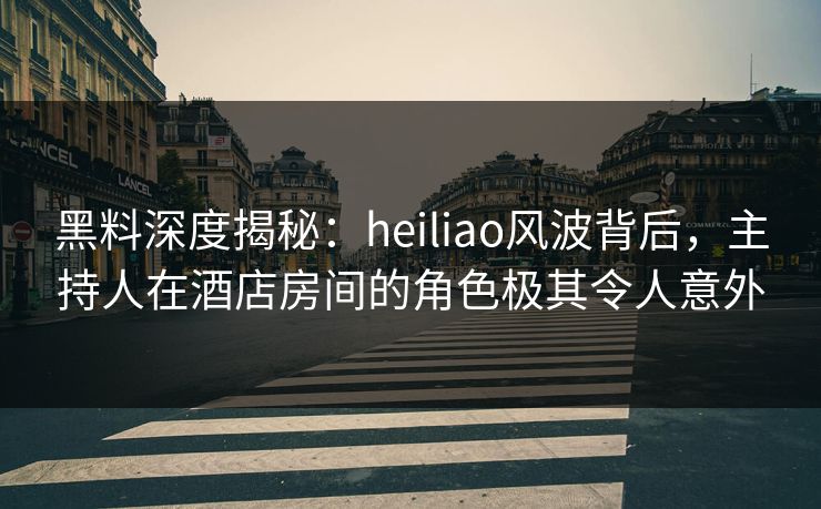 黑料深度揭秘：heiliao风波背后，主持人在酒店房间的角色极其令人意外