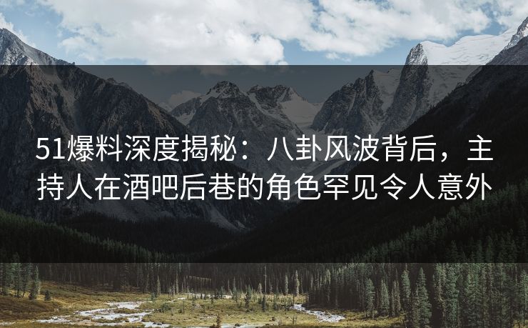 51爆料深度揭秘：八卦风波背后，主持人在酒吧后巷的角色罕见令人意外