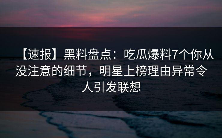 【速报】黑料盘点：吃瓜爆料7个你从没注意的细节，明星上榜理由异常令人引发联想
