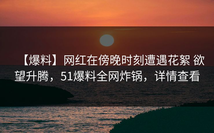 【爆料】网红在傍晚时刻遭遇花絮 欲望升腾，51爆料全网炸锅，详情查看