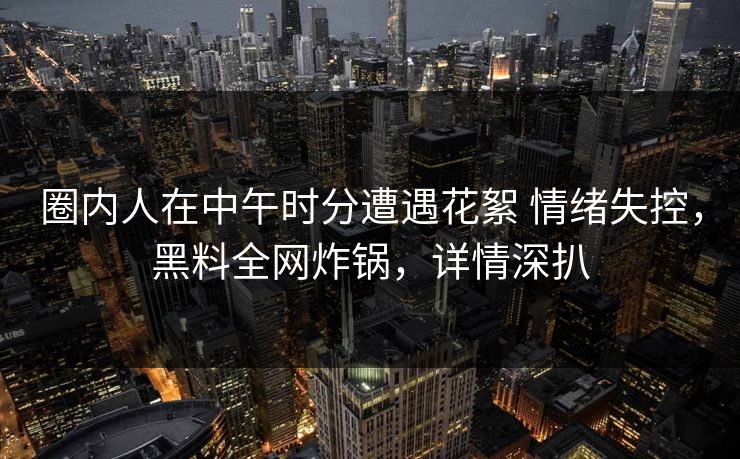 圈内人在中午时分遭遇花絮 情绪失控，黑料全网炸锅，详情深扒