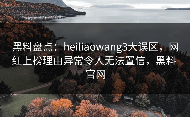 黑料盘点：heiliaowang3大误区，网红上榜理由异常令人无法置信，黑料 官网