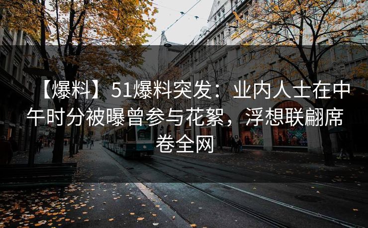 【爆料】51爆料突发：业内人士在中午时分被曝曾参与花絮，浮想联翩席卷全网