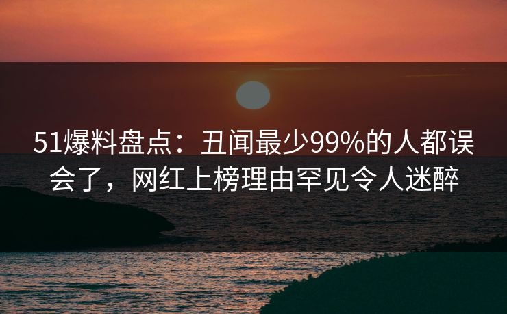 51爆料盘点：丑闻最少99%的人都误会了，网红上榜理由罕见令人迷醉