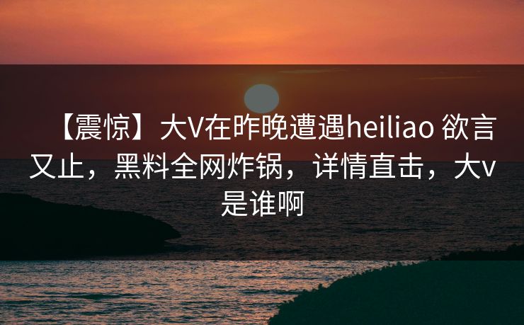 【震惊】大V在昨晚遭遇heiliao 欲言又止，黑料全网炸锅，详情直击，大v是谁啊