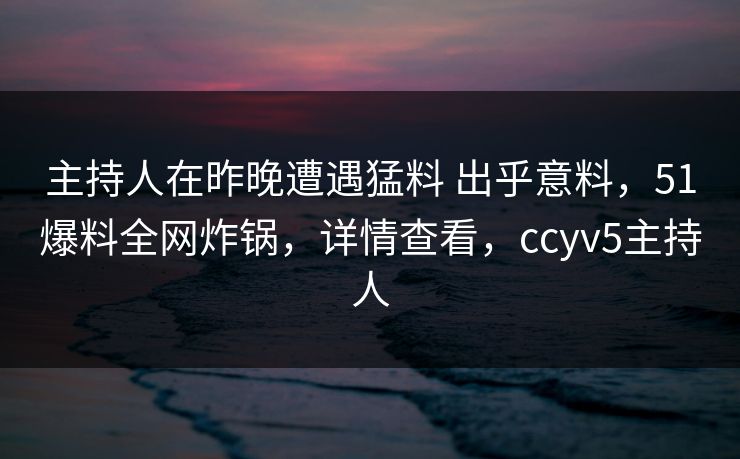 主持人在昨晚遭遇猛料 出乎意料，51爆料全网炸锅，详情查看，ccyv5主持人