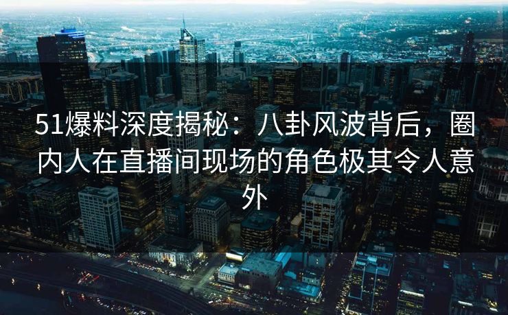 51爆料深度揭秘：八卦风波背后，圈内人在直播间现场的角色极其令人意外