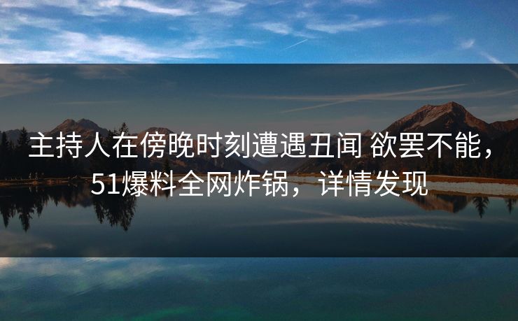 主持人在傍晚时刻遭遇丑闻 欲罢不能，51爆料全网炸锅，详情发现