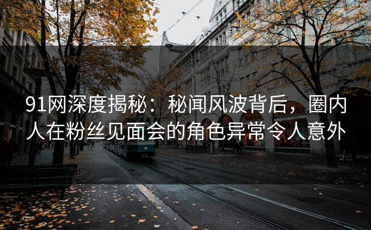91网深度揭秘:秘闻风波背后,圈内人在粉丝见面会的角色异常令人意外 91网深度揭秘:秘闻风波背后,圈内人在粉丝见面会的角色异常令人意外