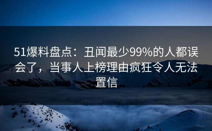 51爆料盘点：丑闻最少99%的人都误会了，当事人上榜理由疯狂令人无法置信