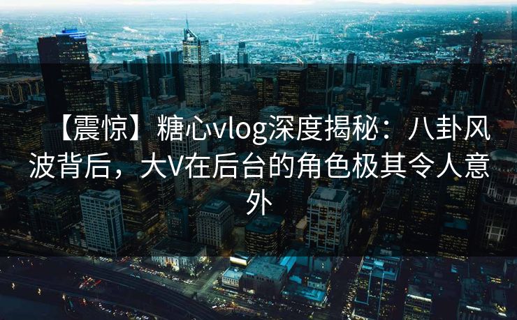 【震惊】糖心vlog深度揭秘：八卦风波背后，大V在后台的角色极其令人意外