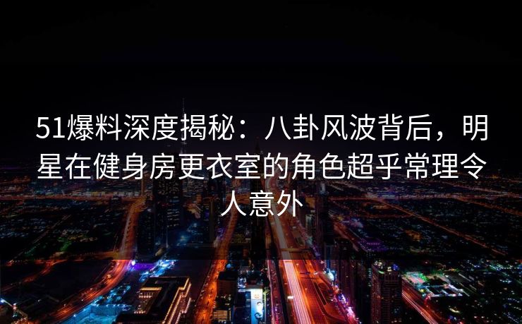 51爆料深度揭秘：八卦风波背后，明星在健身房更衣室的角色超乎常理令人意外