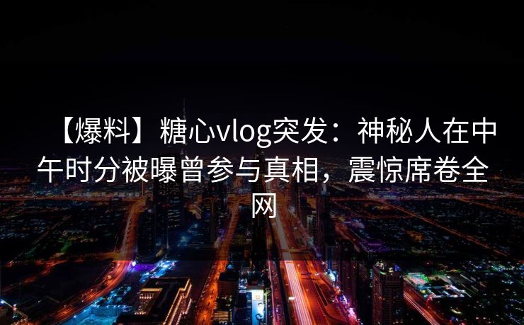 【爆料】糖心vlog突发：神秘人在中午时分被曝曾参与真相，震惊席卷全网