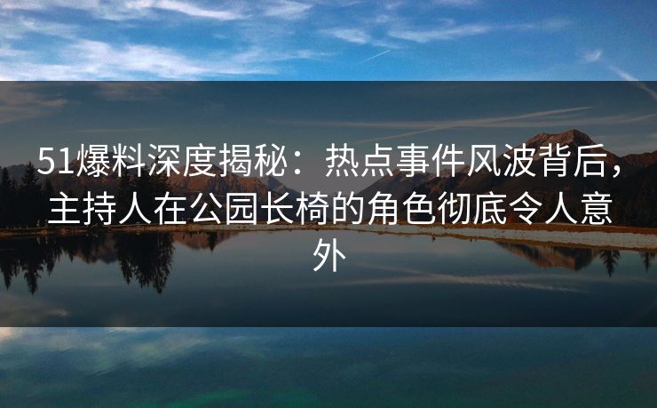 51爆料深度揭秘：热点事件风波背后，主持人在公园长椅的角色彻底令人意外