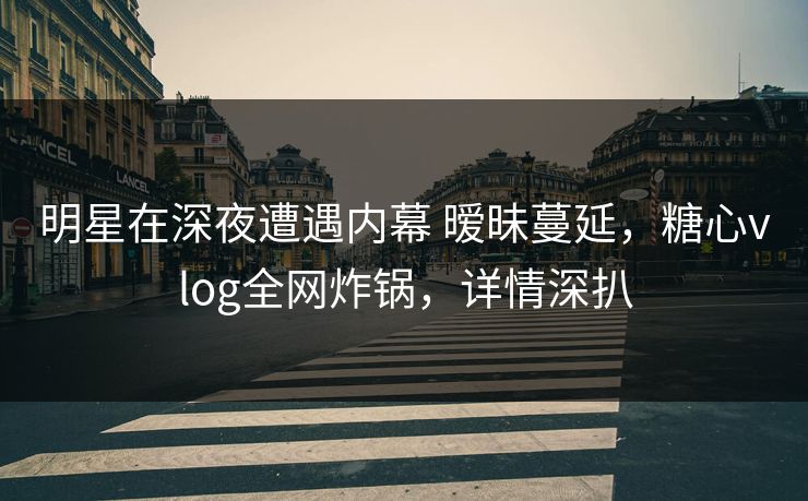 明星在深夜遭遇内幕 暧昧蔓延，糖心vlog全网炸锅，详情深扒