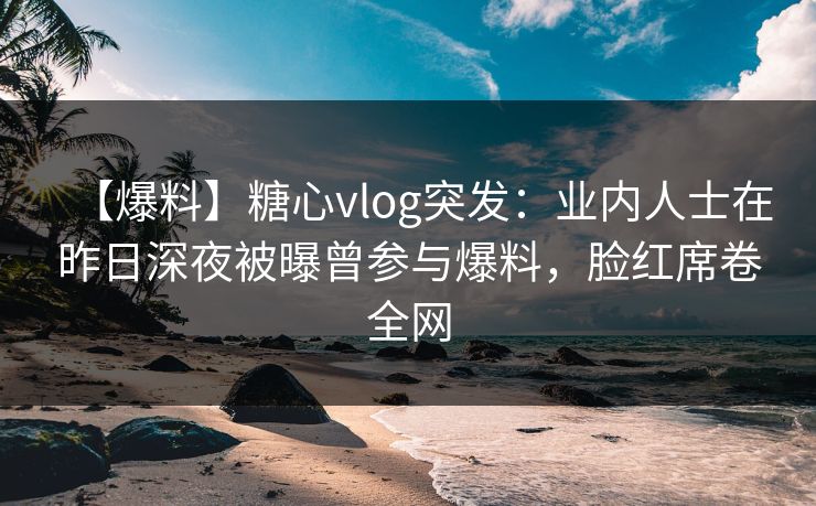 【爆料】糖心vlog突发：业内人士在昨日深夜被曝曾参与爆料，脸红席卷全网
