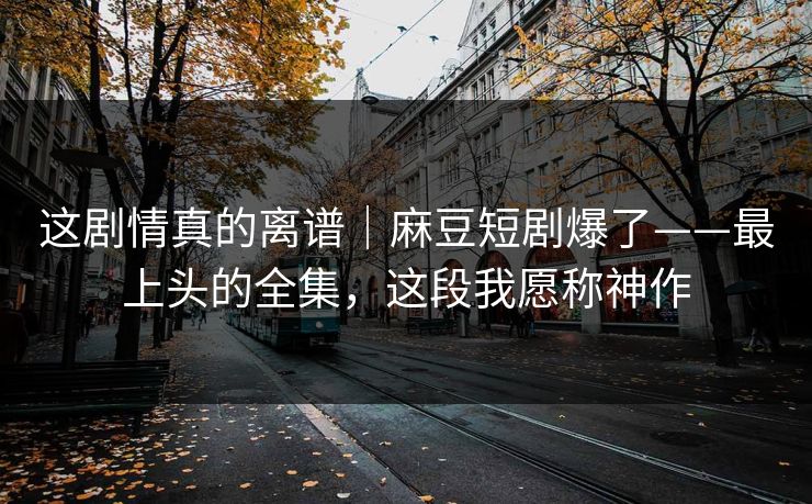 这剧情真的离谱|麻豆短剧爆了——最上头的全集,这段我愿称神作 这剧情真的离谱|麻豆短剧爆了——最上头的全集,这段我愿称神作
