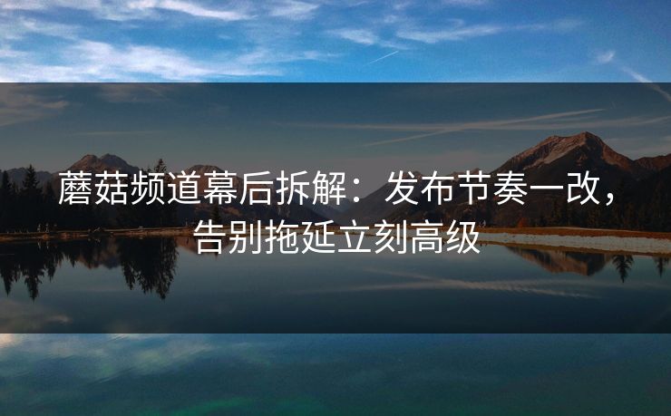 蘑菇频道幕后拆解:发布节奏一改,告别拖延立刻高级 蘑菇频道幕后拆解:发布节奏一改,告别拖延立刻高级