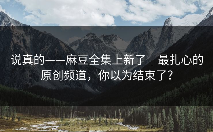 说真的——麻豆全集上新了|最扎心的原创频道,你以为结束了? 说真的——麻豆全集上新了|最扎心的原创频道,你以为结束了?