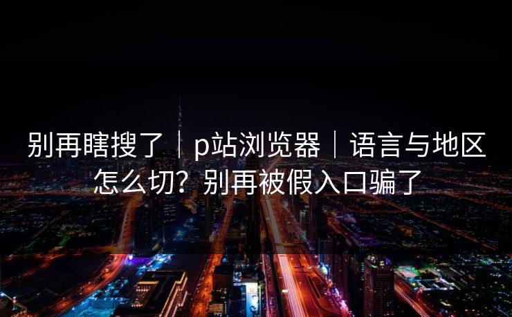 别再瞎搜了|p站浏览器|语言与地区怎么切?别再被假入口骗了 别再瞎搜了|p站浏览器|语言与地区怎么切?别再被假入口骗了