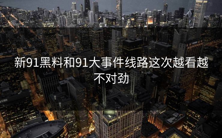 新91黑料和91大事件线路这次越看越不对劲
