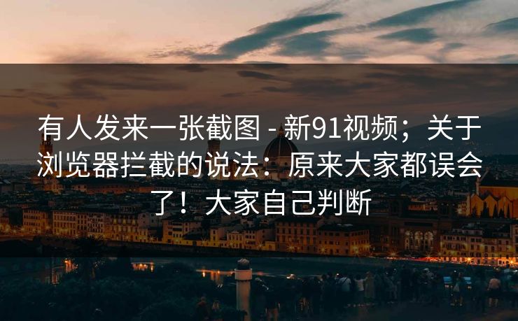 有人发来一张截图 - 新91视频;关于浏览器拦截的说法:原来大家都误会了!大家自己判断 有人发来一张截图 - 新91视频;关于浏览器拦截的说法:原来大家都误会了!大家自己判断