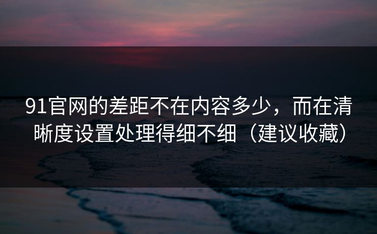 91官网的差距不在内容多少,而在清晰度设置处理得细不细(建议收藏) 91官网的差距不在内容多少,而在清晰度设置处理得细不细(建议收藏)
